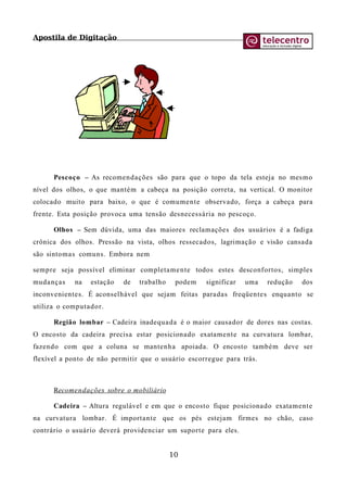 Apostila de Digitação
Pescoço – As recomendações são para que o topo da tela esteja no mesmo
nível dos olhos, o que mantém a cabeça na posição correta, na vertical. O monitor
colocado muito para baixo, o que é comumente observado, força a cabeça para
frente. Esta posição provoca uma tensão desnecessária no pescoço.
Olhos – Sem dúvida, uma das maiores reclamações dos usuários é a fadiga
crônica dos olhos. Pressão na vista, olhos ressecados, lagrimação e visão cansada
são sintomas comuns. Embora nem
sempre seja possível eliminar completamente todos estes desconfortos, simples
mudanças na estação de trabalho podem significar uma redução dos
inconvenientes. É aconselhável que sejam feitas paradas freqüentes enquanto se
utiliza o computador.
Região lombar – Cadeira inadequada é o maior causador de dores nas costas.
O encosto da cadeira precisa estar posicionado exatamente na curvatura lombar,
fazendo com que a coluna se mantenha apoiada. O encosto também deve ser
flexível a ponto de não permitir que o usuário escorregue para trás.
Recomendações sobre o mobiliário
Cadeira – Altura regulável e em que o encosto fique posicionado exatamente
na curvatura lombar. É importante que os pés estejam firmes no chão, caso
contrário o usuário deverá providenciar um suporte para eles.
10
 