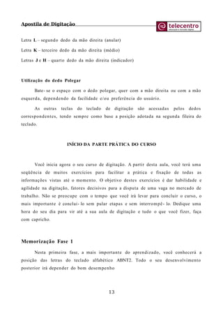 Apostila de Digitação
Letra L – segundo dedo da mão direita (anular)
Letra K – terceiro dedo da mão direita (médio)
Letras J e H – quarto dedo da mão direita (indicador)
Utilização do dedo Polegar
Bate- se o espaço com o dedo polegar, quer com a mão direita ou com a mão
esquerda, dependendo da facilidade e/ou preferência do usuário.
As outras teclas do teclado de digitação são acessadas pelos dedos
correspondentes, tendo sempre como base a posição adotada na segunda fileira do
teclado.
INÍCIO DA PARTE PRÁTICA DO CURSO
Você inicia agora o seu curso de digitação. A partir desta aula, você terá uma
seqüência de muitos exercícios para facilitar a prática e fixação de todas as
informações vistas até o momento. O objetivo destes exercícios é dar habilidade e
agilidade na digitação, fatores decisivos para a disputa de uma vaga no mercado de
trabalho. Não se preocupe com o tempo que você irá levar para concluir o curso, o
mais importante é conclui- lo sem pular etapas e sem interrompê- lo. Dedique uma
hora do seu dia para vir até a sua aula de digitação e tudo o que você fizer, faça
com capricho.
Memorização Fase 1
Nesta primeira fase, a mais importante do aprendizado, você conhecerá a
posição das letras do teclado alfabético ABNT2. Todo o seu desenvolvimento
posterior irá depender do bom desempenho
13
 