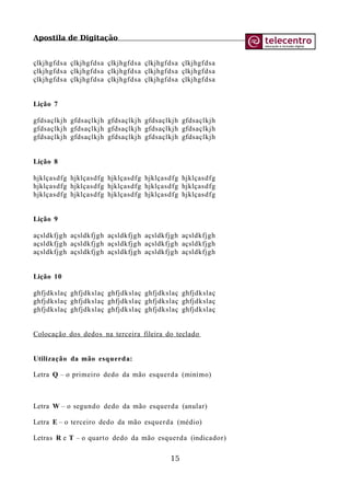 Apostila de Digitação
çlkjhgfdsa çlkjhgfdsa çlkjhgfdsa çlkjhgfdsa çlkjhgfdsa
çlkjhgfdsa çlkjhgfdsa çlkjhgfdsa çlkjhgfdsa çlkjhgfdsa
çlkjhgfdsa çlkjhgfdsa çlkjhgfdsa çlkjhgfdsa çlkjhgfdsa
Lição 7
gfdsaçlkjh gfdsaçlkjh gfdsaçlkjh gfdsaçlkjh gfdsaçlkjh
gfdsaçlkjh gfdsaçlkjh gfdsaçlkjh gfdsaçlkjh gfdsaçlkjh
gfdsaçlkjh gfdsaçlkjh gfdsaçlkjh gfdsaçlkjh gfdsaçlkjh
Lição 8
hjklçasdfg hjklçasdfg hjklçasdfg hjklçasdfg hjklçasdfg
hjklçasdfg hjklçasdfg hjklçasdfg hjklçasdfg hjklçasdfg
hjklçasdfg hjklçasdfg hjklçasdfg hjklçasdfg hjklçasdfg
Lição 9
açsldkfjgh açsldkfjgh açsldkfjgh açsldkfjgh açsldkfjgh
açsldkfjgh açsldkfjgh açsldkfjgh açsldkfjgh açsldkfjgh
açsldkfjgh açsldkfjgh açsldkfjgh açsldkfjgh açsldkfjgh
Lição 10
ghfjdkslaç ghfjdkslaç ghfjdkslaç ghfjdkslaç ghfjdkslaç
ghfjdkslaç ghfjdkslaç ghfjdkslaç ghfjdkslaç ghfjdkslaç
ghfjdkslaç ghfjdkslaç ghfjdkslaç ghfjdkslaç ghfjdkslaç
Colocação dos dedos na terceira fileira do teclado
Utilização da mão esquerda:
Letra Q – o primeiro dedo da mão esquerda (minímo)
Letra W – o segundo dedo da mão esquerda (anular)
Letra E – o terceiro dedo da mão esquerda (médio)
Letras R e T – o quarto dedo da mão esquerda (indicador)
15
 