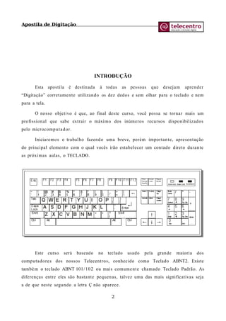 Apostila de Digitação
INTRODUÇÃO
Esta apostila é destinada à todas as pessoas que desejam aprender
“Digitação” corretamente utilizando os dez dedos e sem olhar para o teclado e nem
para a tela.
O nosso objetivo é que, ao final deste curso, você possa se tornar mais um
profissional que sabe extrair o máximo dos inúmeros recursos disponibilizados
pelo microcomputador.
Iniciaremos o trabalho fazendo uma breve, porém importante, apresentação
do principal elemento com o qual vocês irão estabelecer um contado direto durante
as próximas aulas, o TECLADO.
Este curso será baseado no teclado usado pela grande maioria dos
computadores dos nossos Telecentros, conhecido como Teclado ABNT2. Existe
também o teclado ABNT 101/102 ou mais comumente chamado Teclado Padrão. As
diferenças entre eles são bastante pequenas, talvez uma das mais significativas seja
a de que neste segundo a letra Ç não aparece.
2
 