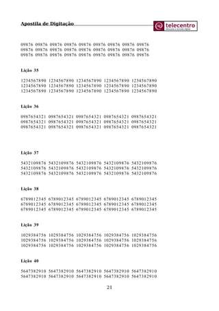 Apostila de Digitação
09876 09876 09876 09876 09876 09876 09876 09876 09876
09876 09876 09876 09876 09876 09876 09876 09876 09876
09876 09876 09876 09876 09876 09876 09876 09876 09876
Lição 35
1234567890 1234567890 1234567890 1234567890 1234567890
1234567890 1234567890 1234567890 1234567890 1234567890
1234567890 1234567890 1234567890 1234567890 1234567890
Lição 36
0987654321 0987654321 0987654321 0987654321 0987654321
0987654321 0987654321 0987654321 0987654321 0987654321
0987654321 0987654321 0987654321 0987654321 0987654321
Lição 37
5432109876 5432109876 5432109876 5432109876 5432109876
5432109876 5432109876 5432109876 5432109876 5432109876
5432109876 5432109876 5432109876 5432109876 5432109876
Lição 38
6789012345 6789012345 6789012345 6789012345 6789012345
6789012345 6789012345 6789012345 6789012345 6789012345
6789012345 6789012345 6789012345 6789012345 6789012345
Lição 39
1029384756 1029384756 1029384756 1029384756 1029384756
1029384756 1029384756 1029384756 1029384756 1029384756
1029384756 1029384756 1029384756 1029384756 1029384756
Lição 40
5647382910 5647382910 5647382910 5647382910 5647382910
5647382910 5647382910 5647382910 5647382910 5647382910
21
 
