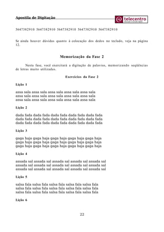 Apostila de Digitação
5647382910 5647382910 5647382910 5647382910 5647382910
Se ainda houver dúvidas quanto à colocação dos dedos no teclado, veja na página
12.
Memorização da Fase 2
Nesta fase, você exercitará a digitação de palavras, memorizando seqüências
de letras muito utilizadas.
Exercícios da Fase 2
Lição 1
assa sala assa sala assa sala assa sala assa sala
assa sala assa sala assa sala assa sala assa sala
assa sala assa sala assa sala assa sala assa sala
Lição 2
dada fada dada fada dada fada dada fada dada fada
dada fada dada fada dada fada dada fada dada fada
dada fada dada fada dada fada dada fada dada fada
Lição 3
gaga haja gaga haja gaga haja gaga haja gaga haja
gaga haja gaga haja gaga haja gaga haja gaga haja
gaga haja gaga haja gaga haja gaga haja gaga haja
Lição 4
assada sal assada sal assada sal assada sal assada sal
assada sal assada sal assada sal assada sal assada sal
assada sal assada sal assada sal assada sal assada sal
Lição 5
salsa fala salsa fala salsa fala salsa fala salsa fala
salsa fala salsa fala salsa fala salsa fala salsa fala
salsa fala salsa fala salsa fala salsa fala salsa fala
Lição 6
22
 