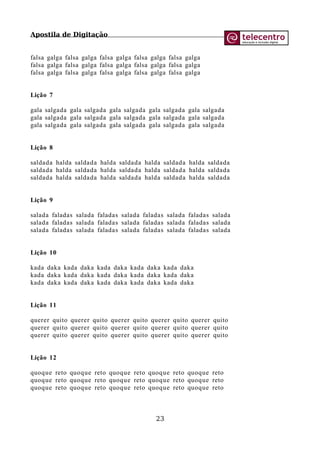 Apostila de Digitação
falsa galga falsa galga falsa galga falsa galga falsa galga
falsa galga falsa galga falsa galga falsa galga falsa galga
falsa galga falsa galga falsa galga falsa galga falsa galga
Lição 7
gala salgada gala salgada gala salgada gala salgada gala salgada
gala salgada gala salgada gala salgada gala salgada gala salgada
gala salgada gala salgada gala salgada gala salgada gala salgada
Lição 8
saldada halda saldada halda saldada halda saldada halda saldada
saldada halda saldada halda saldada halda saldada halda saldada
saldada halda saldada halda saldada halda saldada halda saldada
Lição 9
salada faladas salada faladas salada faladas salada faladas salada
salada faladas salada faladas salada faladas salada faladas salada
salada faladas salada faladas salada faladas salada faladas salada
Lição 10
kada daka kada daka kada daka kada daka kada daka
kada daka kada daka kada daka kada daka kada daka
kada daka kada daka kada daka kada daka kada daka
Lição 11
querer quito querer quito querer quito querer quito querer quito
querer quito querer quito querer quito querer quito querer quito
querer quito querer quito querer quito querer quito querer quito
Lição 12
quoque reto quoque reto quoque reto quoque reto quoque reto
quoque reto quoque reto quoque reto quoque reto quoque reto
quoque reto quoque reto quoque reto quoque reto quoque reto
23
 