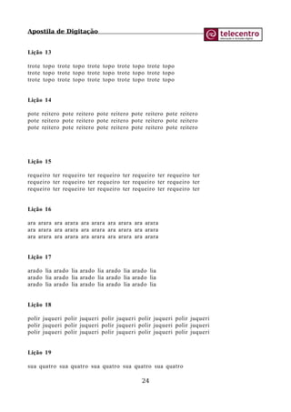 Apostila de Digitação
Lição 13
trote topo trote topo trote topo trote topo trote topo
trote topo trote topo trote topo trote topo trote topo
trote topo trote topo trote topo trote topo trote topo
Lição 14
pote reitero pote reitero pote reitero pote reitero pote reitero
pote reitero pote reitero pote reitero pote reitero pote reitero
pote reitero pote reitero pote reitero pote reitero pote reitero
Lição 15
requeiro ter requeiro ter requeiro ter requeiro ter requeiro ter
requeiro ter requeiro ter requeiro ter requeiro ter requeiro ter
requeiro ter requeiro ter requeiro ter requeiro ter requeiro ter
Lição 16
ara arara ara arara ara arara ara arara ara arara
ara arara ara arara ara arara ara arara ara arara
ara arara ara arara ara arara ara arara ara arara
Lição 17
arado lia arado lia arado lia arado lia arado lia
arado lia arado lia arado lia arado lia arado lia
arado lia arado lia arado lia arado lia arado lia
Lição 18
polir juqueri polir juqueri polir juqueri polir juqueri polir juqueri
polir juqueri polir juqueri polir juqueri polir juqueri polir juqueri
polir juqueri polir juqueri polir juqueri polir juqueri polir juqueri
Lição 19
sua quatro sua quatro sua quatro sua quatro sua quatro
24
 