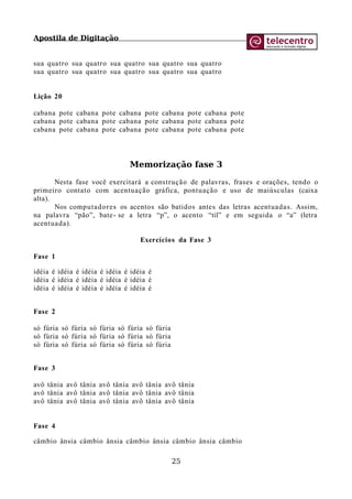 Apostila de Digitação
sua quatro sua quatro sua quatro sua quatro sua quatro
sua quatro sua quatro sua quatro sua quatro sua quatro
Lição 20
cabana pote cabana pote cabana pote cabana pote cabana pote
cabana pote cabana pote cabana pote cabana pote cabana pote
cabana pote cabana pote cabana pote cabana pote cabana pote
Memorização fase 3
Nesta fase você exercitará a construção de palavras, frases e orações, tendo o
primeiro contato com acentuação gráfica, pontuação e uso de maiúsculas (caixa
alta).
Nos computadores os acentos são batidos antes das letras acentuadas. Assim,
na palavra “pão”, bate- se a letra “p”, o acento “til” e em seguida o “a” (letra
acentuada).
Exercícios da Fase 3
Fase 1
idéia é idéia é idéia é idéia é idéia é
idéia é idéia é idéia é idéia é idéia é
idéia é idéia é idéia é idéia é idéia é
Fase 2
só fúria só fúria só fúria só fúria só fúria
só fúria só fúria só fúria só fúria só fúria
só fúria só fúria só fúria só fúria só fúria
Fase 3
avô tânia avô tânia avô tânia avô tânia avô tânia
avô tânia avô tânia avô tânia avô tânia avô tânia
avô tânia avô tânia avô tânia avô tânia avô tânia
Fase 4
câmbio ânsia câmbio ânsia câmbio ânsia câmbio ânsia câmbio
25
 