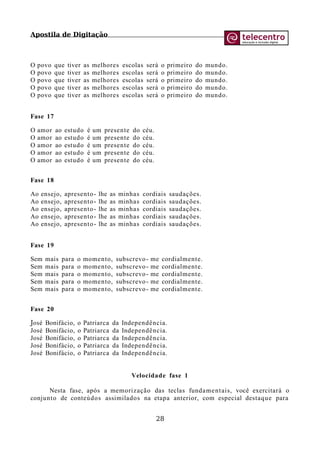 Apostila de Digitação
O povo que tiver as melhores escolas será o primeiro do mundo.
O povo que tiver as melhores escolas será o primeiro do mundo.
O povo que tiver as melhores escolas será o primeiro do mundo.
O povo que tiver as melhores escolas será o primeiro do mundo.
O povo que tiver as melhores escolas será o primeiro do mundo.
Fase 17
O amor ao estudo é um presente do céu.
O amor ao estudo é um presente do céu.
O amor ao estudo é um presente do céu.
O amor ao estudo é um presente do céu.
O amor ao estudo é um presente do céu.
Fase 18
Ao ensejo, apresento- lhe as minhas cordiais saudações.
Ao ensejo, apresento- lhe as minhas cordiais saudações.
Ao ensejo, apresento- lhe as minhas cordiais saudações.
Ao ensejo, apresento- lhe as minhas cordiais saudações.
Ao ensejo, apresento- lhe as minhas cordiais saudações.
Fase 19
Sem mais para o momento, subscrevo- me cordialmente.
Sem mais para o momento, subscrevo- me cordialmente.
Sem mais para o momento, subscrevo- me cordialmente.
Sem mais para o momento, subscrevo- me cordialmente.
Sem mais para o momento, subscrevo- me cordialmente.
Fase 20
José Bonifácio, o Patriarca da Independência.
José Bonifácio, o Patriarca da Independência.
José Bonifácio, o Patriarca da Independência.
José Bonifácio, o Patriarca da Independência.
José Bonifácio, o Patriarca da Independência.
Velocidade fase 1
Nesta fase, após a memorização das teclas fundamentais, você exercitará o
conjunto de conteúdos assimilados na etapa anterior, com especial destaque para
28
 
