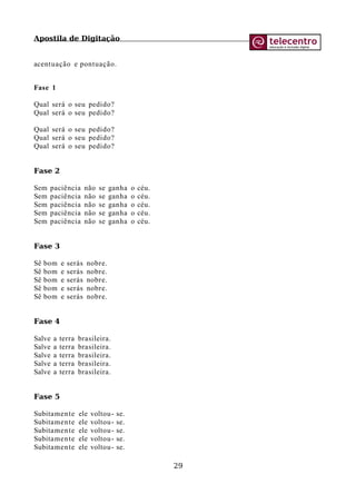Apostila de Digitação
acentuação e pontuação.
Fase 1
Qual será o seu pedido?
Qual será o seu pedido?
Qual será o seu pedido?
Qual será o seu pedido?
Qual será o seu pedido?
Fase 2
Sem paciência não se ganha o céu.
Sem paciência não se ganha o céu.
Sem paciência não se ganha o céu.
Sem paciência não se ganha o céu.
Sem paciência não se ganha o céu.
Fase 3
Sê bom e serás nobre.
Sê bom e serás nobre.
Sê bom e serás nobre.
Sê bom e serás nobre.
Sê bom e serás nobre.
Fase 4
Salve a terra brasileira.
Salve a terra brasileira.
Salve a terra brasileira.
Salve a terra brasileira.
Salve a terra brasileira.
Fase 5
Subitamente ele voltou- se.
Subitamente ele voltou- se.
Subitamente ele voltou- se.
Subitamente ele voltou- se.
Subitamente ele voltou- se.
29
 