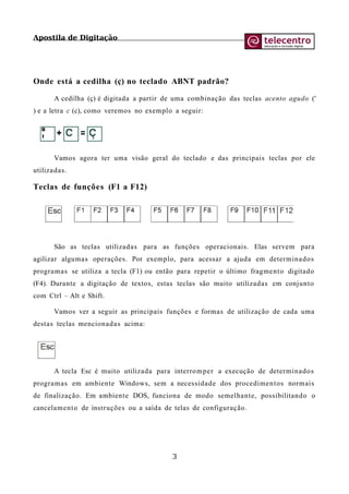 Apostila de Digitação
Onde está a cedilha (ç) no teclado ABNT padrão?
A cedilha (ç) é digitada a partir de uma combinação das teclas acento agudo ('
) e a letra c (c), como veremos no exemplo a seguir:
Vamos agora ter uma visão geral do teclado e das principais teclas por ele
utilizadas.
Teclas de funções (F1 a F12)
São as teclas utilizadas para as funções operacionais. Elas servem para
agilizar algumas operações. Por exemplo, para acessar a ajuda em determinados
programas se utiliza a tecla (F1) ou então para repetir o último fragmento digitado
(F4). Durante a digitação de textos, estas teclas são muito utilizadas em conjunto
com Ctrl – Alt e Shift.
Vamos ver a seguir as principais funções e formas de utilização de cada uma
destas teclas mencionadas acima:
A tecla Esc é muito utilizada para interromper a execução de determinados
programas em ambiente Windows, sem a necessidade dos procedimentos normais
de finalização. Em ambiente DOS, funciona de modo semelhante, possibilitando o
cancelamento de instruções ou a saída de telas de configuração.
3
 