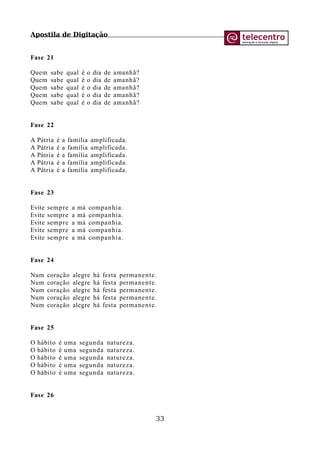 Apostila de Digitação
Fase 21
Quem sabe qual é o dia de amanhã?
Quem sabe qual é o dia de amanhã?
Quem sabe qual é o dia de amanhã?
Quem sabe qual é o dia de amanhã?
Quem sabe qual é o dia de amanhã?
Fase 22
A Pátria é a família amplificada.
A Pátria é a família amplificada.
A Pátria é a família amplificada.
A Pátria é a família amplificada.
A Pátria é a família amplificada.
Fase 23
Evite sempre a má companhia.
Evite sempre a má companhia.
Evite sempre a má companhia.
Evite sempre a má companhia.
Evite sempre a má companhia.
Fase 24
Num coração alegre há festa permanente.
Num coração alegre há festa permanente.
Num coração alegre há festa permanente.
Num coração alegre há festa permanente.
Num coração alegre há festa permanente.
Fase 25
O hábito é uma segunda natureza.
O hábito é uma segunda natureza.
O hábito é uma segunda natureza.
O hábito é uma segunda natureza.
O hábito é uma segunda natureza.
Fase 26
33
 