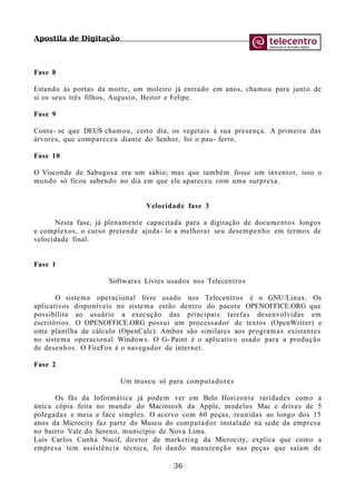 Apostila de Digitação
Fase 8
Estando às portas da morte, um moleiro já entrado em anos, chamou para junto de
si os seus três filhos, Augusto, Heitor e Felipe.
Fase 9
Conta- se que DEUS chamou, certo dia, os vegetais à sua presença. A primeira das
árvores, que compareceu diante do Senhor, foi o pau- ferro.
Fase 10
O Visconde de Sabugosa era um sábio; mas que também fosse um inventor, isso o
mundo só ficou sabendo no dia em que ele apareceu com uma surpresa.
Velocidade fase 3
Nesta fase, já plenamente capacitada para a digitação de documentos longos
e complexos, o curso pretende ajuda- lo a melhorar seu desempenho em termos de
velocidade final.
Fase 1
Softwares Livres usados nos Telecentros
O sistema operacional livre usado nos Telecentros é o GNU/Linux. Os
aplicativos disponíveis no sistema estão dentro do pacote OPENOFFICE.ORG que
possibilita ao usuário a execução das principais tarefas desenvolvidas em
escritórios. O OPENOFFICE.ORG possui um processador de textos (OpenWriter) e
uma planilha de cálculo (OpenCalc). Ambos são similares aos programas existentes
no sistema operacional Windows. O G- Paint é o aplicativo usado para a produção
de desenhos. O FireFox é o navegador de internet.
Fase 2
Um museu só para computadores
Os fãs da Informática já podem ver em Belo Horizonte raridades como a
única cópia feita no mundo do Macintosh da Apple, modelos Mac e drives de 5
polegadas e meia e face simples. O acervo com 60 peças, reunidas ao longo dos 15
anos da Microcity faz parte do Museu do computador instalado na sede da empresa
no bairro Vale do Sereno, município de Nova Lima.
Luís Carlos Cunha Nacif, diretor de marketing da Microcity, explica que como a
empresa tem assistência técnica, foi dando manutenção nas peças que saíam de
36
 