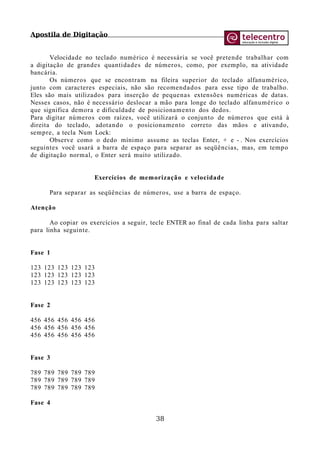 Apostila de Digitação
Velocidade no teclado numérico é necessária se você pretende trabalhar com
a digitação de grandes quantidades de números, como, por exemplo, na atividade
bancária.
Os números que se encontram na fileira superior do teclado alfanumérico,
junto com caracteres especiais, não são recomendados para esse tipo de trabalho.
Eles são mais utilizados para inserção de pequenas extensões numéricas de datas.
Nesses casos, não é necessário deslocar a mão para longe do teclado alfanumérico o
que significa demora e dificuldade de posicionamento dos dedos.
Para digitar números com raízes, você utilizará o conjunto de números que está à
direita do teclado, adotando o posicionamento correto das mãos e ativando,
sempre, a tecla Num Lock:
Observe como o dedo mínimo assume as teclas Enter, + e - . Nos exercícios
seguintes você usará a barra de espaço para separar as seqüências, mas, em tempo
de digitação normal, o Enter será muito utilizado.
Exercícios de memorização e velocidade
Para separar as seqüências de números, use a barra de espaço.
Atenção
Ao copiar os exercícios a seguir, tecle ENTER ao final de cada linha para saltar
para linha seguinte.
Fase 1
123 123 123 123 123
123 123 123 123 123
123 123 123 123 123
Fase 2
456 456 456 456 456
456 456 456 456 456
456 456 456 456 456
Fase 3
789 789 789 789 789
789 789 789 789 789
789 789 789 789 789
Fase 4
38
 