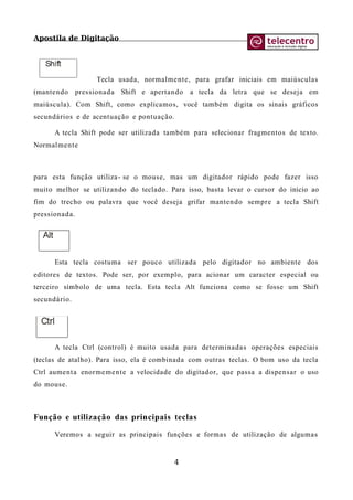 Apostila de Digitação
Tecla usada, normalmente, para grafar iniciais em maiúsculas
(mantendo pressionada Shift e apertando a tecla da letra que se deseja em
maiúscula). Com Shift, como explicamos, você também digita os sinais gráficos
secundários e de acentuação e pontuação.
A tecla Shift pode ser utilizada também para selecionar fragmentos de texto.
Normalmente
para esta função utiliza- se o mouse, mas um digitador rápido pode fazer isso
muito melhor se utilizando do teclado. Para isso, basta levar o cursor do início ao
fim do trecho ou palavra que você deseja grifar mantendo sempre a tecla Shift
pressionada.
Esta tecla costuma ser pouco utilizada pelo digitador no ambiente dos
editores de textos. Pode ser, por exemplo, para acionar um caracter especial ou
terceiro símbolo de uma tecla. Esta tecla Alt funciona como se fosse um Shift
secundário.
A tecla Ctrl (control) é muito usada para determinadas operações especiais
(teclas de atalho). Para isso, ela é combinada com outras teclas. O bom uso da tecla
Ctrl aumenta enormemente a velocidade do digitador, que passa a dispensar o uso
do mouse.
Função e utilização das principais teclas
Veremos a seguir as principais funções e formas de utilização de algumas
4
 