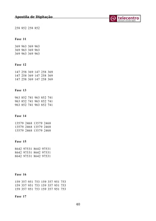 Apostila de Digitação
258 852 258 852
Fase 11
369 963 369 963
369 963 369 963
369 963 369 963
Fase 12
147 258 369 147 258 369
147 258 369 147 258 369
147 258 369 147 258 369
Fase 13
963 852 741 963 852 741
963 852 741 963 852 741
963 852 741 963 852 741
Fase 14
13579 2468 13579 2468
13579 2468 13579 2468
13579 2468 13579 2468
Fase 15
8642 97531 8642 97531
8642 97531 8642 97531
8642 97531 8642 97531
Fase 16
159 357 951 753 159 357 951 753
159 357 951 753 159 357 951 753
159 357 951 753 159 357 951 753
Fase 17
40
 