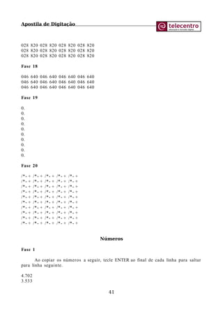 Apostila de Digitação
028 820 028 820 028 820 028 820
028 820 028 820 028 820 028 820
028 820 028 820 028 820 028 820
Fase 18
046 640 046 640 046 640 046 640
046 640 046 640 046 640 046 640
046 640 046 640 046 640 046 640
Fase 19
0.
0.
0.
0.
0.
0.
0.
0.
0.
0.
Fase 20
/*- + /*- + /*- + /*- + /*- +
/*- + /*- + /*- + /*- + /*- +
/*- + /*- + /*- + /*- + /*- +
/*- + /*- + /*- + /*- + /*- +
/*- + /*- + /*- + /*- + /*- +
/*- + /*- + /*- + /*- + /*- +
/*- + /*- + /*- + /*- + /*- +
/*- + /*- + /*- + /*- + /*- +
/*- + /*- + /*- + /*- + /*- +
/*- + /*- + /*- + /*- + /*- +
Números
Fase 1
Ao copiar os números a seguir, tecle ENTER ao final de cada linha para saltar
para linha seguinte.
4.702
3.533
41
 