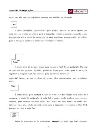 Apostila de Digitação
teclas que são bastante utilizadas durante um trabalho de digitação.
A tecla Backspace, representada pela própria palavra ou então apenas por
uma seta no sentido da direita para a esquerda, retorna o cursor, apagando o que
foi digitado até o início do parágrafo. Se você continuar pressionando, ela saltará
para o parágrafo anterior e continuará “comendo” o texto.
A maior tecla do teclado. Usada para marcar o final de um parágrafo. Ou seja:
ao concluir um período digitado, pressione Enter para saltar para o parágrafo
seguinte, e a seguir, TAB para avançar para a primeira tabulação.
Atenção! Lembre- se que o editor de textos salta normalmente para a próxima
linha.
É a tecla usada para avançar marcas de tabulação. Sua função mais utilizada é
demarcar o início do parágrafo. A tecla Tab é muito usada também para avançar
campos, para avançar de uma célula para outra em uma tabela ou então para
retornar para uma célula anterior, neste caso é necessário pressionar a tecla Shift
juntamente com a tecla Tab.
Tecla de acionamento de maiúsculas. Atenção! A tecla Caps Lock acionada
5
 