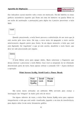 Apostila de Digitação
(luz indicadora acesa) mantém todo o texto em maiúsculo. Ela não habilita os sinais
gráficos secundários (aqueles que ficam em cima do números na quarta fileira ou
em teclas de acentuação e pontuação), para digita- los é preciso pressionar a tecla
Shift.
Quando pressionada, a tecla Insert provoca a substituição de um texto que já
está escrito pelo novo texto. Ou seja, o novo texto irá apagando o texto escrito
anteriormente daquele ponto para frente. Se em algum momento o texto que você
está digitando for 'engolindo' o que já está escrito, desabilite a tecla Insert, que
deve ter sido pressionada por engano.
A tecla Delete serve para apagar dados. Basta selecionar o fragmento que
deseja destruir e pressionar a tecla Delete. Caso você se arrependa de ter eliminado
determinada parte do texto, basta apenas utilizar o comando Ctrl + Z para desfazer
a operação.
Print Screen SysRg, Scroll Lock e Pause Break
São teclas muito utilizadas em ambiente DOS, servindo para avanço e
interrupção das 'rolagens' de dados pela tela do micro.
Em alguns editores de texto, a tecla Print Screen SysRq serva para capturar
integralmente a tela que está sendo visualizada, jogando- a na área de transferência,
para depois edita- la em outra ferramenta gráfica.
6
 