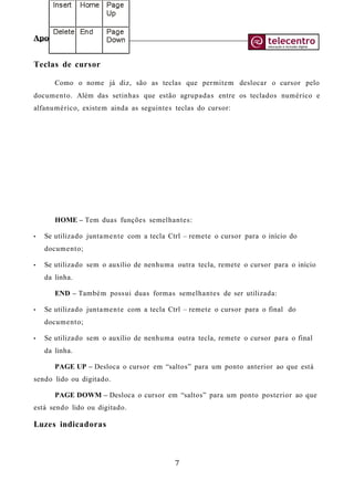 Apostila de Digitação
Teclas de cursor
Como o nome já diz, são as teclas que permitem deslocar o cursor pelo
documento. Além das setinhas que estão agrupadas entre os teclados numérico e
alfanumérico, existem ainda as seguintes teclas do cursor:
HOME – Tem duas funções semelhantes:
• Se utilizado juntamente com a tecla Ctrl – remete o cursor para o início do
documento;
• Se utilizado sem o auxílio de nenhuma outra tecla, remete o cursor para o início
da linha.
END – Também possui duas formas semelhantes de ser utilizada:
• Se utilizado juntamente com a tecla Ctrl – remete o cursor para o final do
documento;
• Se utilizado sem o auxílio de nenhuma outra tecla, remete o cursor para o final
da linha.
PAGE UP – Desloca o cursor em “saltos” para um ponto anterior ao que está
sendo lido ou digitado.
PAGE DOWM – Desloca o cursor em “saltos” para um ponto posterior ao que
está sendo lido ou digitado.
Luzes indicadoras
7
 