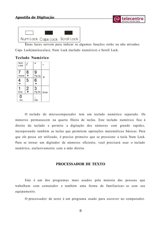Apostila de Digitação
Estas luzes servem para indicar se algumas funções estão ou não ativadas:
Caps Lock(maiúsculas), Num Lock (teclado numérico) e Scroll Lock.
Teclado Numérico
O teclado do microcomputador tem um teclado numérico separado. Os
números permanecem na quarta fileira de teclas. Este teclado numérico fica à
direita do teclado e permite a digitação dos números com grande rapidez,
incorporando também as teclas que permitem operações matemáticas básicas. Para
que ele possa ser utilizado, é preciso primeiro que se pressione a tecla Num Lock.
Para se tornar um digitador de números eficiente, você precisará usar o teclado
numérico, exclusivamente com a mão direita.
PROCESSADOR DE TEXTO
Este é um dos programas mais usados pela maioria das pessoas que
trabalham com comutador e também uma forma de familiarizar- se com seu
equipamento.
O processador de texto é um programa usado para escrever no computador.
8
 
