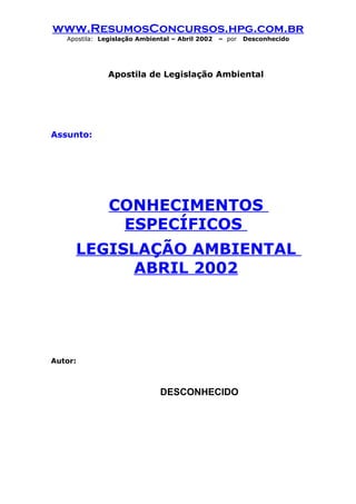 www.ResumosConcursos.hpg.com.br
   Apostila: Legislação Ambiental – Abril 2002   – por   Desconhecido




               Apostila de Legislação Ambiental




Assunto:




               CONHECIMENTOS
                ESPECÍFICOS
     LEGISLAÇÃO AMBIENTAL
           ABRIL 2002




Autor:



                              DESCONHECIDO
 