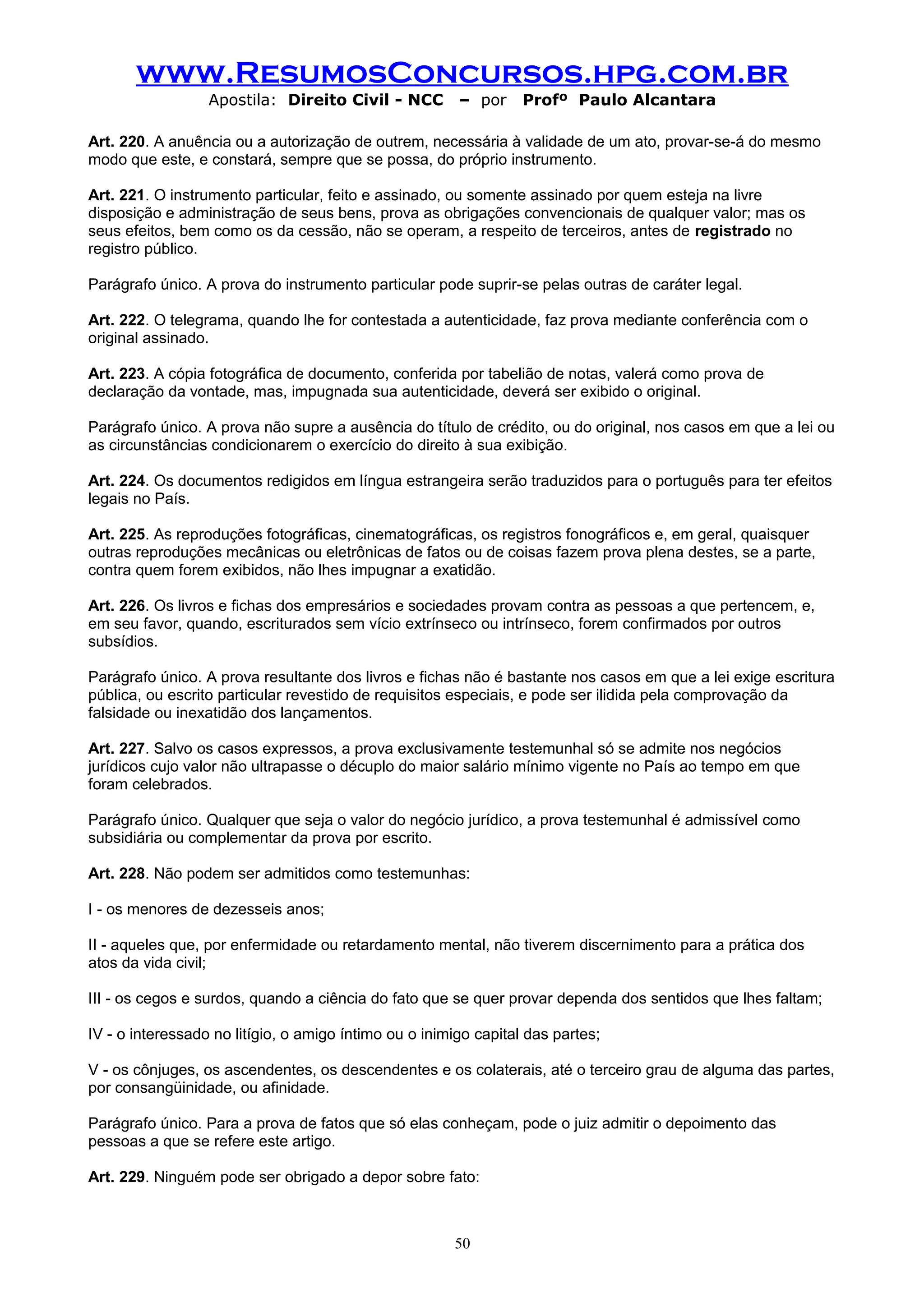 www.ResumosConcursos.hpg.com.br
                  Apostila: Direito Civil - NCC         – por     Profº Paulo Alcantara

Art. 220. A anuência ou a autorização de outrem, necessária à validade de um ato, provar-se-á do mesmo
modo que este, e constará, sempre que se possa, do próprio instrumento.

Art. 221. O instrumento particular, feito e assinado, ou somente assinado por quem esteja na livre
disposição e administração de seus bens, prova as obrigações convencionais de qualquer valor; mas os
seus efeitos, bem como os da cessão, não se operam, a respeito de terceiros, antes de registrado no
registro público.

Parágrafo único. A prova do instrumento particular pode suprir-se pelas outras de caráter legal.

Art. 222. O telegrama, quando lhe for contestada a autenticidade, faz prova mediante conferência com o
original assinado.

Art. 223. A cópia fotográfica de documento, conferida por tabelião de notas, valerá como prova de
declaração da vontade, mas, impugnada sua autenticidade, deverá ser exibido o original.

Parágrafo único. A prova não supre a ausência do título de crédito, ou do original, nos casos em que a lei ou
as circunstâncias condicionarem o exercício do direito à sua exibição.

Art. 224. Os documentos redigidos em língua estrangeira serão traduzidos para o português para ter efeitos
legais no País.

Art. 225. As reproduções fotográficas, cinematográficas, os registros fonográficos e, em geral, quaisquer
outras reproduções mecânicas ou eletrônicas de fatos ou de coisas fazem prova plena destes, se a parte,
contra quem forem exibidos, não lhes impugnar a exatidão.

Art. 226. Os livros e fichas dos empresários e sociedades provam contra as pessoas a que pertencem, e,
em seu favor, quando, escriturados sem vício extrínseco ou intrínseco, forem confirmados por outros
subsídios.

Parágrafo único. A prova resultante dos livros e fichas não é bastante nos casos em que a lei exige escritura
pública, ou escrito particular revestido de requisitos especiais, e pode ser ilidida pela comprovação da
falsidade ou inexatidão dos lançamentos.

Art. 227. Salvo os casos expressos, a prova exclusivamente testemunhal só se admite nos negócios
jurídicos cujo valor não ultrapasse o décuplo do maior salário mínimo vigente no País ao tempo em que
foram celebrados.

Parágrafo único. Qualquer que seja o valor do negócio jurídico, a prova testemunhal é admissível como
subsidiária ou complementar da prova por escrito.

Art. 228. Não podem ser admitidos como testemunhas:

I - os menores de dezesseis anos;

II - aqueles que, por enfermidade ou retardamento mental, não tiverem discernimento para a prática dos
atos da vida civil;

III - os cegos e surdos, quando a ciência do fato que se quer provar dependa dos sentidos que lhes faltam;

IV - o interessado no litígio, o amigo íntimo ou o inimigo capital das partes;

V - os cônjuges, os ascendentes, os descendentes e os colaterais, até o terceiro grau de alguma das partes,
por consangüinidade, ou afinidade.

Parágrafo único. Para a prova de fatos que só elas conheçam, pode o juiz admitir o depoimento das
pessoas a que se refere este artigo.

Art. 229. Ninguém pode ser obrigado a depor sobre fato:



                                                       50
 