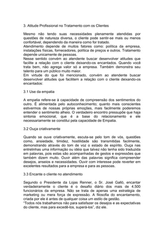 3. Atitude Profissional no Tratamento com os Clientes
Mesmo não tendo suas necessidades plenamente atendidas por
questões de natureza diversa, o cliente pode sentir-se mais ou menos
confortável, dependendo da maneira como for tratado.
Atendimento depende de muitos fatores como: política da empresa,
instalações físicas, fornecedores, política de preços e outros. Tratamento
depende unicamente de pessoas.
Nesse sentido convém ao atendente buscar desenvolver atitudes que
facilite a relação com o cliente deixando-os encantados. Quando você
trata bem, não agrega valor só a empresa. Também demonstra seu
talento para um público muito maior.
Em virtude do que foi mencionado, convém ao atendente buscar
desenvolver atitudes que facilitem a relação com o cliente deixando-os
encantados:
3.1 Use da empatia
A empatia refere-se à capacidade de compreensão dos sentimentos do
outro. É alimentada pelo autoconhecimento; quanto mais conscientes
estivermos de nossas próprias emoções, mais facilmente poderemos
entender o sentimento alheio. O verdadeiro encontro pressupõe que haja
sintonia emocional, que é a base do relacionamento e ele
necessariamente se constitui pela capacidade de Empatia.
3.2 Ouça criativamente
Quando se ouve criativamente, escuta-se pelo tom de vós, questões
como, ansiedade, timidez, hostilidade são transmitidas facilmente,
demonstrando através do tom de voz o estado de espírito. Ouça nas
entrelinhas uma informação ou idéia que talvez não tenha sido traduzida
em palavras, pois estas são acompanhadas de gestos e expressões que
também dizem muito. Ouvir além das palavras significa compreender
desejos, anseios e necessidades. Ouvir com interesse pode reverter em
excelentes resultados para a empresa e para as pessoas.
3.3 Encante o cliente no atendimento
Segundo o Presidente da Lojas Renner, o Sr. José Galló, encantar
verdadeiramente o cliente é o desafio diário dos mais de 4.500
funcionários da empresa. Não se trata de apenas uma estratégia de
marketing ou mera força de expressão. A filosofia do encantamento,
criada por ele é antes de qualquer coisa um estilo de gestão.
“Todos nós trabalhamos não para satisfazer os desejos e as expectativas
do cliente, mas para excedê-los, superá-los”, diz ele.
 