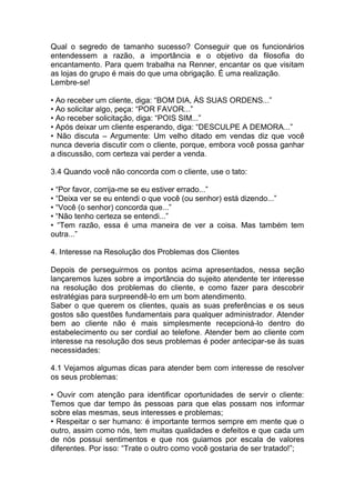 Qual o segredo de tamanho sucesso? Conseguir que os funcionários
entendessem a razão, a importância e o objetivo da filosofia do
encantamento. Para quem trabalha na Renner, encantar os que visitam
as lojas do grupo é mais do que uma obrigação. É uma realização.
Lembre-se!
• Ao receber um cliente, diga: “BOM DIA, ÀS SUAS ORDENS...”
• Ao solicitar algo, peça: “POR FAVOR...”
• Ao receber solicitação, diga: “POIS SIM...”
• Após deixar um cliente esperando, diga: “DESCULPE A DEMORA...”
• Não discuta – Argumente: Um velho ditado em vendas diz que você
nunca deveria discutir com o cliente, porque, embora você possa ganhar
a discussão, com certeza vai perder a venda.
3.4 Quando você não concorda com o cliente, use o tato:
• “Por favor, corrija-me se eu estiver errado...”
• “Deixa ver se eu entendi o que você (ou senhor) está dizendo...”
• “Você (o senhor) concorda que...”
• “Não tenho certeza se entendi...”
• “Tem razão, essa é uma maneira de ver a coisa. Mas também tem
outra...”
4. Interesse na Resolução dos Problemas dos Clientes
Depois de perseguirmos os pontos acima apresentados, nessa seção
lançaremos luzes sobre a importância do sujeito atendente ter interesse
na resolução dos problemas do cliente, e como fazer para descobrir
estratégias para surpreendê-lo em um bom atendimento.
Saber o que querem os clientes, quais as suas preferências e os seus
gostos são questões fundamentais para qualquer administrador. Atender
bem ao cliente não é mais simplesmente recepcioná-lo dentro do
estabelecimento ou ser cordial ao telefone. Atender bem ao cliente com
interesse na resolução dos seus problemas é poder antecipar-se às suas
necessidades:
4.1 Vejamos algumas dicas para atender bem com interesse de resolver
os seus problemas:
• Ouvir com atenção para identificar oportunidades de servir o cliente:
Temos que dar tempo às pessoas para que elas possam nos informar
sobre elas mesmas, seus interesses e problemas;
• Respeitar o ser humano: é importante termos sempre em mente que o
outro, assim como nós, tem muitas qualidades e defeitos e que cada um
de nós possui sentimentos e que nos guiamos por escala de valores
diferentes. Por isso: “Trate o outro como você gostaria de ser tratado!”;
 