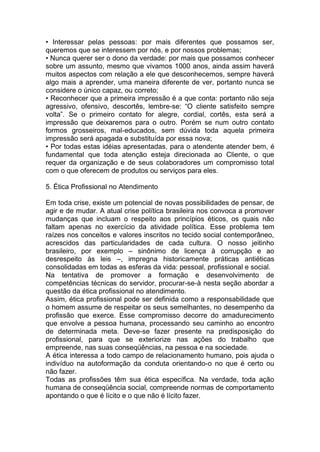 • Interessar pelas pessoas: por mais diferentes que possamos ser,
queremos que se interessem por nós, e por nossos problemas;
• Nunca querer ser o dono da verdade: por mais que possamos conhecer
sobre um assunto, mesmo que vivamos 1000 anos, ainda assim haverá
muitos aspectos com relação a ele que desconhecemos, sempre haverá
algo mais a aprender, uma maneira diferente de ver, portanto nunca se
considere o único capaz, ou correto;
• Reconhecer que a primeira impressão é a que conta: portanto não seja
agressivo, ofensivo, descortês, lembre-se: “O cliente satisfeito sempre
volta”. Se o primeiro contato for alegre, cordial, cortês, esta será a
impressão que deixaremos para o outro. Porém se num outro contato
formos grosseiros, mal-educados, sem dúvida toda aquela primeira
impressão será apagada e substituída por essa nova;
• Por todas estas idéias apresentadas, para o atendente atender bem, é
fundamental que toda atenção esteja direcionada ao Cliente, o que
requer da organização e de seus colaboradores um compromisso total
com o que oferecem de produtos ou serviços para eles.
5. Ética Profissional no Atendimento
Em toda crise, existe um potencial de novas possibilidades de pensar, de
agir e de mudar. A atual crise política brasileira nos convoca a promover
mudanças que incluam o respeito aos princípios éticos, os quais não
faltam apenas no exercício da atividade política. Esse problema tem
raízes nos conceitos e valores inscritos no tecido social contemporâneo,
acrescidos das particularidades de cada cultura. O nosso jeitinho
brasileiro, por exemplo – sinônimo de licença à corrupção e ao
desrespeito às leis –, impregna historicamente práticas antiéticas
consolidadas em todas as esferas da vida: pessoal, profissional e social.
Na tentativa de promover a formação e desenvolvimento de
competências técnicas do servidor, procurar-se-à nesta seção abordar a
questão da ética profissional no atendimento.
Assim, ética profissional pode ser definida como a responsabilidade que
o homem assume de respeitar os seus semelhantes, no desempenho da
profissão que exerce. Esse compromisso decorre do amadurecimento
que envolve a pessoa humana, processando seu caminho ao encontro
de determinada meta. Deve-se fazer presente na predisposição do
profissional, para que se exteriorize nas ações do trabalho que
empreende, nas suas conseqüências, na pessoa e na sociedade.
A ética interessa a todo campo de relacionamento humano, pois ajuda o
indivíduo na autoformação da conduta orientando-o no que é certo ou
não fazer.
Todas as profissões têm sua ética específica. Na verdade, toda ação
humana de conseqüência social, compreende normas de comportamento
apontando o que é lícito e o que não é lícito fazer.
 