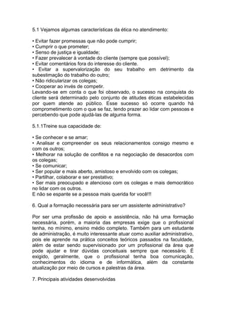 5.1 Vejamos algumas características da ética no atendimento:
• Evitar fazer promessas que não pode cumprir;
• Cumprir o que prometer;
• Senso de justiça e igualdade;
• Fazer prevalecer à vontade do cliente (sempre que possível);
• Evitar comentários fora do interesse do cliente.
• Evitar a supervalorização do seu trabalho em detrimento da
subestimação do trabalho do outro;
• Não ridicularizar os colegas;
• Cooperar ao invés de competir.
Levando-se em conta o que foi observado, o sucesso na conquista do
cliente será determinado pelo conjunto de atitudes éticas estabelecidas
por quem atende ao público. Esse sucesso só ocorre quando há
comprometimento com o que se faz, tendo prazer ao lidar com pessoas e
percebendo que pode ajudá-las de alguma forma.
5.1.1Treine sua capacidade de:
• Se conhecer e se amar;
• Analisar e compreender os seus relacionamentos consigo mesmo e
com os outros;
• Melhorar na solução de conflitos e na negociação de desacordos com
os colegas;
• Se comunicar;
• Ser popular e mais aberto, amistoso e envolvido com os colegas;
• Partilhar, colaborar e ser prestativo;
• Ser mais preocupado e atencioso com os colegas e mais democrático
no lidar com os outros.
E não se espante se a pessoa mais querida for você!!!
6. Qual a formação necessária para ser um assistente administrativo?
Por ser uma profissão de apoio e assistência, não há uma formação
necessária, porém, a maioria das empresas exige que o profissional
tenha, no mínimo, ensino médio completo. Também para um estudante
de administração, é muito interessante atuar como auxiliar administrativo,
pois ele aprende na prática conceitos teóricos passados na faculdade,
além de estar sendo supervisionado por um profissional da área que
pode ajudar e tirar dúvidas conceituais sempre que necessário. É
exigido, geralmente, que o profissional tenha boa comunicação,
conhecimentos do idioma e de informática, além da constante
atualização por meio de cursos e palestras da área.
7. Principais atividades desenvolvidas
 