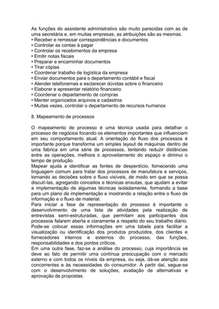 As funções do assistente administrativo são muito parecidas com as de
uma secretária e, em muitas empresas, as atribuições são as mesmas.
• Receber e remessar correspondências e documentos
• Controlar as contas à pagar
• Controlar os recebimentos da empresa
• Emitir notas fiscais
• Preparar e encaminhar documentos
• Tirar cópias
• Coordenar trabalho de logística da empresa
• Enviar documentos para o departamento contábil e fiscal
• Atender telefonemas e esclarecer dúvidas sobre o financeiro
• Elaborar e apresentar relatório financeiro
• Coordenar o departamento de compras
• Manter organizados arquivos e cadastros
• Muitas vezes, controlar o departamento de recursos humanos
8. Mapeamento de processos
O mapeamento de processo é uma técnica usada para detalhar o
processo de negócios focando os elementos importantes que influenciam
em seu comportamento atual. A orientação do fluxo dos processos é
importante porque transforma um simples layout de máquinas dentro de
uma fabrica em uma série de processos, tentando reduzir distâncias
entre as operações, melhora o aproveitamento do espaço e diminui o
tempo de produção.
Mapear ajuda a identificar as fontes de desperdício, fornecendo uma
linguagem comum para tratar dos processos de manufatura e serviços,
tornando as decisões sobre o fluxo visíveis, de modo em que se possa
discutí-las, agregando conceitos e técnicas enxutas, que ajudam a evitar
a implementação de algumas técnicas isoladamente, formando a base
para um plano de implementação e mostrando a relação entre o fluxo de
informação e o fluxo de material.
Para iniciar a fase de representação do processo é importante o
desenvolvimento de uma lista de atividades pela realização de
entrevistas semi-estruturadas, que permitam aos participantes dos
processos falarem aberta e claramente a respeito do seu trabalho diário.
Pode-se colocar essas informações em uma tabela para facilitar a
visualização ou identificação dos produtos produzidos, dos clientes e
fornecedores internos e externos do processo, das funções,
responsabilidades e dos pontos críticos.
Em uma outra fase, faz-se a análise do processo, cuja importância se
deve ao fato de permitir uma contínua preocupação com o mercado
externo e com todos os níveis da empresa, ou seja, dá-se atenção aos
concorrentes e às necessidades do consumidor. A partir daí, segue-se
com o desenvolvimento de soluções, avaliação de alternativas e
aprovação de propostas.
 