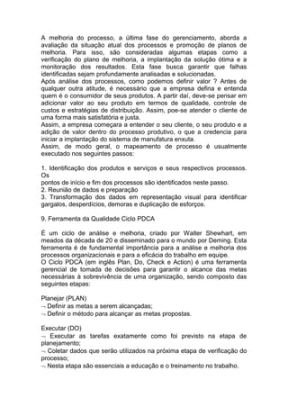 A melhoria do processo, a última fase do gerenciamento, aborda a
avaliação da situação atual dos processos e promoção de planos de
melhoria. Para isso, são consideradas algumas etapas como a
verificação do plano de melhoria, a implantação da solução ótima e a
monitoração dos resultados. Esta fase busca garantir que falhas
identificadas sejam profundamente analisadas e solucionadas.
Após análise dos processos, como podemos definir valor ? Antes de
qualquer outra atitude, é necessário que a empresa defina e entenda
quem é o consumidor de seus produtos. A partir daí, deve-se pensar em
adicionar valor ao seu produto em termos de qualidade, controle de
custos e estratégias de distribuição. Assim, poe-se atender o cliente de
uma forma mais satisfatória e justa.
Assim, a empresa começara a entender o seu cliente, o seu produto e a
adição de valor dentro do processo produtivo, o que a credencia para
iniciar a implantação do sistema de manufatura enxuta.
Assim, de modo geral, o mapeamento de processo é usualmente
executado nos seguintes passos:
1. Identificação dos produtos e serviços e seus respectivos processos.
Os
pontos de início e fim dos processos são identificados neste passo.
2. Reunião de dados e preparação
3. Transformação dos dados em representação visual para identificar
gargalos, desperdícios, demoras e duplicação de esforços.
9. Ferramenta da Qualidade Ciclo PDCA
É um ciclo de análise e melhoria, criado por Walter Shewhart, em
meados da década de 20 e disseminado para o mundo por Deming. Esta
ferramenta é de fundamental importância para a análise e melhoria dos
processos organizacionais e para a eficácia do trabalho em equipe.
O Ciclo PDCA (em inglês Plan, Do, Check e Action) é uma ferramenta
gerencial de tomada de decisões para garantir o alcance das metas
necessárias à sobrevivência de uma organização, sendo composto das
seguintes etapas:
Planejar (PLAN)
Definir as metas a serem alcançadas;
Definir o método para alcançar as metas propostas.
Executar (DO)
Executar as tarefas exatamente como foi previsto na etapa de
planejamento;
Coletar dados que serão utilizados na próxima etapa de verificação do
processo;
Nesta etapa são essenciais a educação e o treinamento no trabalho.
 