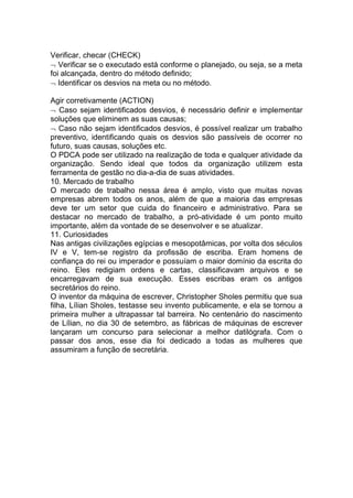 Verificar, checar (CHECK)
Verificar se o executado está conforme o planejado, ou seja, se a meta
foi alcançada, dentro do método definido;
Identificar os desvios na meta ou no método.
Agir corretivamente (ACTION)
Caso sejam identificados desvios, é necessário definir e implementar
soluções que eliminem as suas causas;
Caso não sejam identificados desvios, é possível realizar um trabalho
preventivo, identificando quais os desvios são passíveis de ocorrer no
futuro, suas causas, soluções etc.
O PDCA pode ser utilizado na realização de toda e qualquer atividade da
organização. Sendo ideal que todos da organização utilizem esta
ferramenta de gestão no dia-a-dia de suas atividades.
10. Mercado de trabalho
O mercado de trabalho nessa área é amplo, visto que muitas novas
empresas abrem todos os anos, além de que a maioria das empresas
deve ter um setor que cuida do financeiro e administrativo. Para se
destacar no mercado de trabalho, a pró-atividade é um ponto muito
importante, além da vontade de se desenvolver e se atualizar.
11. Curiosidades
Nas antigas civilizações egípcias e mesopotâmicas, por volta dos séculos
IV e V, tem-se registro da profissão de escriba. Eram homens de
confiança do rei ou imperador e possuíam o maior domínio da escrita do
reino. Eles redigiam ordens e cartas, classificavam arquivos e se
encarregavam de sua execução. Esses escribas eram os antigos
secretários do reino.
O inventor da máquina de escrever, Christopher Sholes permitiu que sua
filha, Lílian Sholes, testasse seu invento publicamente, e ela se tornou a
primeira mulher a ultrapassar tal barreira. No centenário do nascimento
de Lílian, no dia 30 de setembro, as fábricas de máquinas de escrever
lançaram um concurso para selecionar a melhor datilógrafa. Com o
passar dos anos, esse dia foi dedicado a todas as mulheres que
assumiram a função de secretária.
 