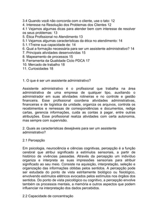3.4 Quando você não concorda com o cliente, use o tato: 12
4. Interesse na Resolução dos Problemas dos Clientes 12
4.1 Vejamos algumas dicas para atender bem com interesse de resolver
os seus problemas: 13
5. Ética Profissional no Atendimento 13
5.1 Vejamos algumas características da ética no atendimento: 14
5.1.1Treine sua capacidade de: 14
6. Qual a formação necessária para ser um assistente administrativo? 14
7. Principais atividades desenvolvidas 15
8. Mapeamento de processos 15
9. Ferramenta da Qualidade Ciclo PDCA 17
10. Mercado de trabalho 18
11. Curiosidades 18
1. O que é ser um assistente administrativo?
Assistente administrativo é o profissional que trabalha na área
administrativa de uma empresa de qualquer tipo, auxiliando o
administrador em suas atividades rotineiras e no controle e gestão
financeira. Esse profissional coordena atividades administrativas,
financeiras e de logística da unidade, organiza os arquivos, controla os
recebimentos e remessas de correspondências e documentos, redige
cartas, gerencia informações, cuida as contas à pagar, entre outras
atribuições. Esse profissional realiza atividades com certa autonomia,
mas sempre com supervisão.
2. Quais as características desejáveis para ser um assistente
administrativo?
2.1 Percepção
Em psicologia, neurociência e ciências cognitivas, percepção é a função
cerebral que atribui significado a estímulos sensoriais, a partir de
histórico de vivências passadas. Através da percepção um indivíduo
organiza e interpreta as suas impressões sensoriais para atribuir
significado ao seu meio. Consiste na aquisição, interpretação, seleção e
organização das informações obtidas pelos sentidos. A percepção pode
ser estudada do ponto de vista estritamente biológico ou fisiológico,
envolvendo estímulos elétricos evocados pelos estímulos nos órgãos dos
sentidos. Do ponto de vista psicológico ou cognitivo, a percepção envolve
também os processos mentais, a memória e outros aspectos que podem
influenciar na interpretação dos dados percebidos.
2.2 Capacidade de concentração
 