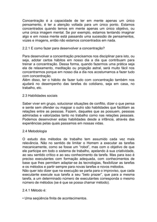 Concentração é a capacidade de ter em mente apenas um único
pensamento, é ter a atenção voltada para um único ponto. Estamos
concentrados quando temos em mente apenas um único objetivo, ou
uma única imagem mental. Se por exemplo, estamos tentando imaginar
algo e em nossa mente está passando uma sucessão de pensamentos,
vozes e imagens, então não estamos concentrados em nada.
2.2.1 E como fazer para desenvolver a concentração?
Para desenvolver a concentração precisamos nos disciplinar para isto, ou
seja, adotar certos hábitos em nosso dia a dia que contribuam para
treinar a concentração. Dessa forma, quando fazermos uma prática seja
ela de relaxamento, meditação ou projeção astral, será muito fácil nos
concentrarmos porque em nosso dia a dia nos acostumamos a fazer tudo
com concentração.
Além disso, ter o hábito de fazer tudo com concentração também nos
ajudará no desempenho das tarefas do cotidiano, seja em casa, no
trabalho, etc.
2.3 Habilidades sociais
Saber viver em grupo, solucionar situações de conflito, dizer o que pensa
e sente sem ofender ou magoar o outro são habilidades que facilitam as
relações entre as pessoas. Fazem, daqueles que as possuem, pessoas
admiradas e valorizadas tanto no trabalho como nas relações pessoais.
Podemos desenvolver estas habilidades desde a infância, através das
experiências pelas quais passamos em nossas vidas.
2.4 Metodologia
O estudo dos métodos de trabalho tem assumido cada vez mais
relevância. Não no sentido de limitar o Homem a executar as tarefas
mecanicamente, como se fosse um “robot”, mas com o objetivo de que
ele participe em todo o sistema de trabalho, apelando à sua criatividade,
ao seu sentido crítico e ao seu conhecimento da tarefa. Mas para isso é
preciso executantes com formação adequada, com conhecimentos de
base que lhes permitam adaptar-se às tecnologias, flexibilizar as tarefas
e os métodos e partir sempre para novas tarefas e novos métodos.
Não quer isto dizer que na execução se parta para o improviso, que cada
executante execute sua tarefa a seu “belo prazer”, que para a mesma
tarefa, a um determinado número de executantes corresponda o mesmo
número de métodos (se é que se possa chamar método).
2.4.1 Método é:
• Uma seqüência finita de acontecimentos.
 