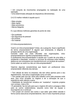 • Um conjunto de movimentos empregados na realização de uma
operação.
• Uma determinada utilização de dispositivos (ferramentas).
2.4.2 O melhor método é aquele que é:
• Mais simples
• Mais rápido
• Mais econômico
• Menos fatigante
E o que oferece melhores garantias do ponto de vista:
• Da qualidade
• Da segurança do pessoal
• Do produto
• Do material
2.5 Intra-empreendedorismo
Você é um intra-empreendedor? Antes, eis a pergunta. Qual o significado
do termo empreendedor? É alguém que empreende, é diligente é
arrojado dentro de uma organização.
Conceito cada vez mais difundido nas organizações, intra-
empreendedorismo significa empreendedor interno.
O profissional intra-empreendedor é aquele que “a partir de uma idéia, e
recebendo a liberdade, incentivo e recursos da empresa onde trabalha,
dedica-se com entusiasmo em transformá-la em um produto de sucesso”.
Como saber se você é ou não um intra-empreendedor?
Vejamos algumas características que fazem um profissional intra-
empreendedor diferente dos demais:
• Tem atitude de dono na empresa: não tem olhos apenas para o seu
departamento, mas para a organização como um todo;
• Tem paixão pelo que faz: tanto pelo trabalho como pela empresa onde
atua. Isso inclui acreditar no negócio e ter a sensação de que a
experiência está valendo a pena;
• Habilidade de transformar iniciativa em “acabativa”: implanta projetos
com começo, meio e fim;
• É persistente: faz de tudo para que o negócio dê certo e propaga a idéia
para os outros colaboradores, atuando como líder da equipe e
encorajando-os a continuar;
• Tem prazer em ensinar aos outros o que sabe: gera efeito cascata e
forma outros executivos empreendedores. Isto é muito importante porque
 