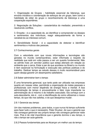 1. Organização de Grupos - habilidade essencial da liderança, que
envolve iniciativa e coordenação de esforços de um grupo, bem como a
habilidade de obter do grupo o reconhecimento da liderança e uma
cooperação espontânea.
2. Negociação de Soluções - característica do mediador, prevenindo e
resolvendo conflitos.
3. Empatia - é a capacidade de, ao identificar e compreender os desejos
e sentimentos dos indivíduos, reagir adequadamente de forma a
canalizá-los ao interesse comum.
4. Sensibilidade Social - é a capacidade de detectar e identificar
sentimentos e motivos das pessoas.
2.7 Conhecimentos gerais
Com a velocidade com que novas informações e tecnologias são
geradas no mundo contemporâneo, estar informado a respeito da
realidade que está em volta passou a ser um quesito fundamental. Não
se admite mais um servidor público que esteja alienado em relação ao
ambiente que o cerca. Estar a par do que acontece no Brasil e no mundo
é item essencial na formulação e execução das políticas públicas e do
trabalho. Dedicar tempo ao estudo desses é muito recomendável para
quem deseja garantir um desempenho satisfatório.
2.8 Saber administrar bem o tempo
É uma ferramenta gerencial, que tanto pode ser utilizada nas empresas
quanto em nossas vidas, permitindo a organização de metas pessoais e
profissionais com menor dispêndio de energia física e mental. A boa
administração de tempo é provavelmente o fator mais importante na
administração de si mesmo e do trabalho executado. Ela começa com a
auto-descoberta, isto é , com a identificação de como utilizamos o nosso
tempo, do que não nos satisfaz, e do que desejamos mudar.
2.8.1 Gerencie seu tempo
Um dos maiores problemas, para todos, e que nunca há tempo suficiente
para fazer tudo o que é necessário. Peter Drucker, diz que o gerente que
não consegue gerenciar seu próprio tempo não consegue gerenciar nada
mais. Pois é de vital importância que o gerente domine o seu tempo, e
não o tempo ser auto-gerente.
2.8.2 Passos fundamentais para se Alcançar um melhor uso do tempo:
 