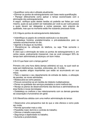 • Quantificar como ele é utilizado atualmente;
• Eliminar os pontos de estrangulamento com base nesta quantificação;
• Planejar efetivamente como aplicar o tempo economizado com a
eliminação dos estrangulamentos.
A seguir, verifique quais destas tarefas só poderão ser feitas por você
mesmo, quais as que podem ser realizadas por você ou por outra pessoa
e quais devem ser delegadas a outras pessoas, sem prejuízo de
qualidade, mas que no momento estão lhe roubando preciosas horas.
2.8.3 Alguns pontos de estrangulamento detectados:
• Indentifique os papeis de conteúdo esdrúxulo e os descarte;
• Estabeleça horários predeterminados e pré-estabelecidos para os
variados acontecimentos do dia;
• Agende e divulgue as reuniões;
• Discipline-se na utilização do telefone, ou seja "Fale somente o
necessário.".
É claro que a eliminação de todos os pontos de estrangulamento é, em
certos casos, praticamente impossível, mas se você conseguir 50% do
tempo bem administrado já alcançou um bom índice.
2.8.4 O que fazer com o tempo ganho?
Primeiro crie uma hora diária (tempo arbitrário) só sua, na qual você se
isola sem telefonemas, reuniões, entrevistas, etc. E então :
• Leia aqueles artigos importantes que estão se acumulando em sua
mesa;
• Pare e repense o seu departamento de entrada de dados, a utilização
de pacotes, as novas admissões;
• Redescubra-se como pessoa;
• Procure concentrar-se em tarefas de intelecto multiplicadoras;
• Pense na qualidade dos serviços prestados e como melhorá-las;
• Reveja os planos de desenvolvimento dos técnicos e administrativos da
área frente à novas tecnologias;
• Estabeleça ou melhore o seu relacionamento com os demais gerentes
da corporação e funcionários em geral.
2.8.5 Benefícios obtidos com uma melhor administração do tempo
• Desenvolve uma perspectiva real do que a vida oferece e como pode
ser vivida;
• Permite aproveitar mais a vida;
• Possibilita maior domínio e controle do trabalho;
• Otimiza o trabalho executado;
• Segurança e objetividade no trabalho;
• Aumenta a produtividade;
 