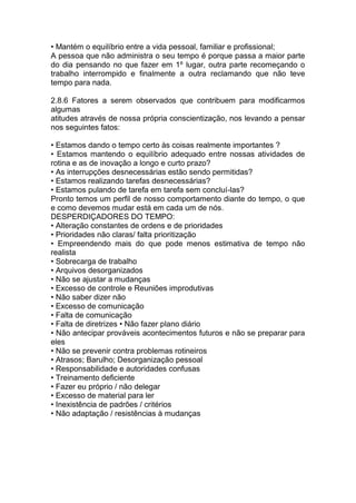 • Mantém o equilíbrio entre a vida pessoal, familiar e profissional;
A pessoa que não administra o seu tempo é porque passa a maior parte
do dia pensando no que fazer em 1º lugar, outra parte recomeçando o
trabalho interrompido e finalmente a outra reclamando que não teve
tempo para nada.
2.8.6 Fatores a serem observados que contribuem para modificarmos
algumas
atitudes através de nossa própria conscientização, nos levando a pensar
nos seguintes fatos:
• Estamos dando o tempo certo às coisas realmente importantes ?
• Estamos mantendo o equilíbrio adequado entre nossas atividades de
rotina e as de inovação a longo e curto prazo?
• As interrupções desnecessárias estão sendo permitidas?
• Estamos realizando tarefas desnecessárias?
• Estamos pulando de tarefa em tarefa sem concluí-las?
Pronto temos um perfil de nosso comportamento diante do tempo, o que
e como devemos mudar está em cada um de nós.
DESPERDIÇADORES DO TEMPO:
• Alteração constantes de ordens e de prioridades
• Prioridades não claras/ falta prioritização
• Empreendendo mais do que pode menos estimativa de tempo não
realista
• Sobrecarga de trabalho
• Arquivos desorganizados
• Não se ajustar a mudanças
• Excesso de controle e Reuniões improdutivas
• Não saber dizer não
• Excesso de comunicação
• Falta de comunicação
• Falta de diretrizes • Não fazer plano diário
• Não antecipar prováveis acontecimentos futuros e não se preparar para
eles
• Não se prevenir contra problemas rotineiros
• Atrasos; Barulho; Desorganização pessoal
• Responsabilidade e autoridades confusas
• Treinamento deficiente
• Fazer eu próprio / não delegar
• Excesso de material para ler
• Inexistência de padrões / critérios
• Não adaptação / resistências à mudanças
 