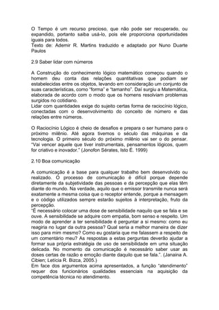 O Tempo é um recurso precioso, que não pode ser recuperado, ou
expandido, portanto saiba usá-lo, pois ele proporciona oportunidades
iguais para todos.
Texto de: Ademir R. Martins traduzido e adaptado por Nuno Duarte
Paulos
2.9 Saber lidar com números
A Construção do conhecimento lógico matemático começou quando o
homem deu conta das relações quantitativas que podiam ser
estabelecidas entre os objetos, levando em consideração um conjunto de
suas características, como “forma” e “tamanho”. Daí surgiu a Matemática,
elaborada de acordo com o modo que os homens resolviam problemas
surgidos no cotidiano.
Lidar com quantidades exige do sujeito certas forma de raciocínio lógico,
conectadas com o desenvolvimento do conceito de número e das
relações entre números.
O Raciocínio Lógico é cheio de desafios e prepara o ser humano para o
próximo milênio. Até agora tivemos o século das máquinas e da
tecnologia. O primeiro século do próximo milênio vai ser o do pensar.
“Vai vencer aquele que tiver instrumentais, pensamentos lógicos, quem
for criativo e inovador.” (Jonofon Sérates, Isto É. 1999)
2.10 Boa comunicação
A comunicação é a base para qualquer trabalho bem desenvolvido ou
realizado. O processo de comunicação é difícil porque depende
diretamente da subjetividade das pessoas e da percepção que elas têm
diante do mundo. Na verdade, aquilo que o emissor transmite nunca será
exatamente a mesma coisa que o receptor entende, porque a mensagem
e o código utilizados sempre estarão sujeitos à interpretação, fruto da
percepção.
“É necessário colocar uma dose de sensibilidade naquilo que se fala e se
ouve. A sensibilidade se adquire com empatia, bom senso e respeito. Um
modo de aprender a ter sensibilidade é perguntar a si mesmo: como eu
reagiria no lugar da outra pessoa? Qual seria a melhor maneira de dizer
isso para mim mesmo? Como eu gostaria que me falassem a respeito de
um comentário meu? As respostas a estas perguntas deverão ajudar a
formar sua própria estratégia de uso de sensibilidade em uma situação
delicada. No momento da comunicação é necessário saber usar as
doses certas de razão e emoção diante daquilo que se fala.”. (Janaina A.
Cibien; Letícia R. Bizca, 2005.)
Em face dos argumentos acima apresentados, a função “atendimento”
requer dos funcionários qualidades essenciais na aquisição da
competência técnica no atendimento.
 