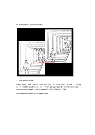 Os meninos tem o mesmo tamanho!
- Não acredita ainda?
Então meça você mesmo com um lápis ou uma régua e tire a dúvida!
Se não acreditou que bom! Já é um bom começo, o princípio pra aprender a enxergar, ou
ver como um artista vê, é esse: DUVIDAR DO QUE SEUS OLHOS VÊEM...
Fonte: desenhistasautodidata.blogspot.com
 