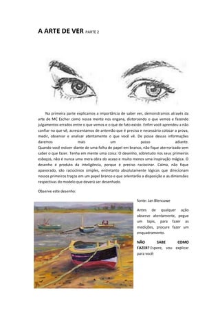 A ARTE DE VER PARTE 2
Na primeira parte explicamos a importância de saber ver, demonstramos através da
arte de MC Escher como nossa mente nos engana, distorcendo o que vemos e fazendo
julgamentos errados entre o que vemos e o que de fato existe. Enfim você aprendeu a não
confiar no que vê, acrescentamos de antemão que é preciso e necessário colocar a prova,
medir, observar e analisar atentamente o que você vê. De posse dessas informações
daremos mais um passo adiante.
Quando você estiver diante de uma folha de papel em branco, não fique aterrorizado sem
saber o que fazer. Tenha em mente uma coisa: O desenho, sobretudo nos seus primeiros
esboços, não é nunca uma mera obra do acaso e muito menos uma inspiração mágica. O
desenho é produto da inteligência, porque é preciso raciocinar. Calma, não fique
apavorado, são raciocínios simples, entretanto absolutamente lógicos que direcionam
nossos primeiros traços em um papel branco e que orientarão a disposição e as dimensões
respectivas do modelo que deverá ser desenhado.
Observe este desenho:
fonte: Jan Blencowe
Antes de qualquer ação
observe atentamente, pegue
um lápis, para fazer as
medições, procure fazer um
enquadramento.
NÃO SABE COMO
FAZER? Espere, vou explicar
para você:
 