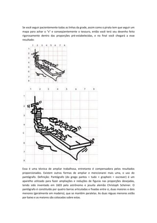 Se você seguir pacientemente todas as linhas da grade, assim como o pirata tem que seguir um
mapa para achar o "x" e conseqüentemente o tesouro, então você terá seu desenho feito
rigorosamente dentro das proporções pré-estabelecidas, e no final você chegará a esse
resultado:
Essa é uma técnica de ampliar trabalhosa, entretanto é compensadora pelos resultados
proporcionados. Existem outras formas de ampliar e mencionarei mais uma, o uso do
pantógrafo. Definição: Pantógrafo (do grego pantos = tudo + graphein = escrever) é um
aparelho utilizado para fazer ampliações e reduções de figuras nas proporções desejadas,
tendo sido inventado em 1603 pelo astrônomo e jesuíta alemão Christoph Scheiner. O
pantógrafo é constituído por quatro barras articuladas e fixadas entre si, duas maiores e dois
menores (geralmente em madeira), que se mantêm paralelas. As duas réguas menores estão
por baixo e as maiores são colocadas sobre estas.
 