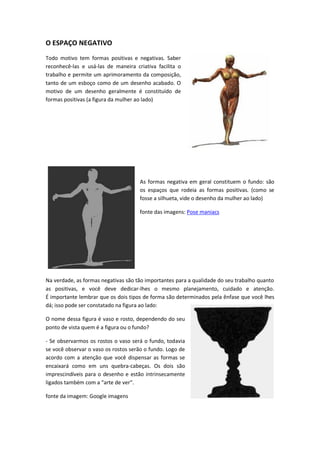O ESPAÇO NEGATIVO
Todo motivo tem formas positivas e negativas. Saber
reconhecê-las e usá-las de maneira criativa facilita o
trabalho e permite um aprimoramento da composição,
tanto de um esboço como de um desenho acabado. O
motivo de um desenho geralmente é constituído de
formas positivas (a figura da mulher ao lado)
As formas negativa em geral constituem o fundo: são
os espaços que rodeia as formas positivas. (como se
fosse a silhueta, vide o desenho da mulher ao lado)
fonte das imagens: Pose maniacs
Na verdade, as formas negativas são tão importantes para a qualidade do seu trabalho quanto
as positivas, e você deve dedicar-lhes o mesmo planejamento, cuidado e atenção.
É importante lembrar que os dois tipos de forma são determinados pela ênfase que você lhes
dá; isso pode ser constatado na figura ao lado:
O nome dessa figura é vaso e rosto, dependendo do seu
ponto de vista quem é a figura ou o fundo?
- Se observarmos os rostos o vaso será o fundo, todavia
se você observar o vaso os rostos serão o fundo. Logo de
acordo com a atenção que você dispensar as formas se
encaixará como em uns quebra-cabeças. Os dois são
imprescindíveis para o desenho e estão intrinsecamente
ligados ta à o àaà a teàdeàve .
fonte da imagem: Google imagens
 