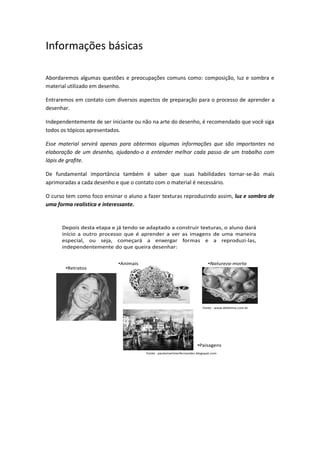 Informações básicas
Abordaremos algumas questões e preocupações comuns como: composição, luz e sombra e
material utilizado em desenho.
Entraremos em contato com diversos aspectos de preparação para o processo de aprender a
desenhar.
Independentemente de ser iniciante ou não na arte do desenho, é recomendado que você siga
todos os tópicos apresentados.
Esse material servirá apenas para obtermos algumas informações que são importantes na
elaboração de um desenho, ajudando-o a entender melhor cada passo de um trabalho com
lápis de grafite.
De fundamental importância também é saber que suas habilidades tornar-se-ão mais
aprimoradas a cada desenho e que o contato com o material é necessário.
O curso tem como foco ensinar o aluno a fazer texturas reproduzindo assim, luz e sombra de
uma forma realística e interessante.
Depois desta etapa e já tendo se adaptado a construir texturas, o aluno dará
início a outro processo que é aprender a ver as imagens de uma maneira
especial, ou seja, começará a enxergar formas e a reproduzi-las,
independentemente do que queira desenhar:
•Paisagens
•Natureza-morta
•Retratos
Fonte : www.defatima.com.br
Fonte : paulomartinezfernandez.blogspot.com
•Animais
 
