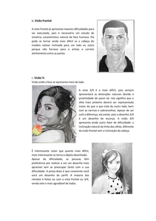 b. Visão frontal
A vista frontal já apresenta maiores dificuldades para
ser executada, pois é necessário um estudo de
simetria, característica natural da face humana. Ela
pode se tornar ainda mais difícil se a cabeça do
modelo estiver inclinada para um lado ou outro
porque não fornece para o artista o correto
alinhamento entre as partes.
c. Visão ¾
Visão onde a face se apresenta meio de lado.
A vista 3/4 é a mais difícil, pois sempre
apresentará as distorções naturais devido à
proximidade de quem vê. Isto significa que o
olho mais próximo deverá ser representado
maior do que o que está do outro lado, bem
com as narinas e sobrancelhas. Apesar de ser
sutil a diferença, ela existe, pois o desenho 3/4
é um desenho de escorço. A visão 3/4
apresenta ainda outro fator de dificuldade: a
inclinação natural da linha dos olhos, diferente
da visão frontal sem a inclinação da cabeça.
É interessante notar que quanto mais difícil,
mais interessante se torna o objeto desenhado.
Apesar da dificuldade, as pessoas têm
preferência por realizar e ver um desenho mais
aprazível sem se preocupar tanto com a sua
dificuldade. A prova disto é que raramente você
verá um desenho de perfil. A maioria dos
retratos é feitos ou com a vista frontal ou 3/4,
sendo este o mais agradável de todos.
 