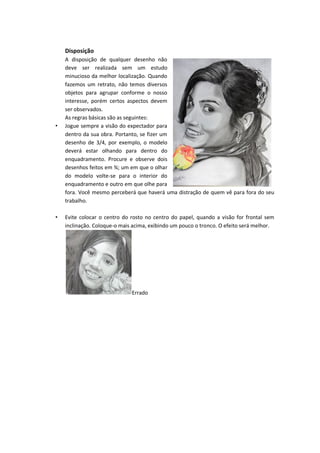 Disposição
A disposição de qualquer desenho não
deve ser realizada sem um estudo
minucioso da melhor localização. Quando
fazemos um retrato, não temos diversos
objetos para agrupar conforme o nosso
interesse, porém certos aspectos devem
ser observados.
As regras básicas são as seguintes:
• Jogue sempre a visão do expectador para
dentro da sua obra. Portanto, se fizer um
desenho de 3/4, por exemplo, o modelo
deverá estar olhando para dentro do
enquadramento. Procure e observe dois
desenhos feitos em ¾; um em que o olhar
do modelo volte-se para o interior do
enquadramento e outro em que olhe para
fora. Você mesmo perceberá que haverá uma distração de quem vê para fora do seu
trabalho.
• Evite colocar o centro do rosto no centro do papel, quando a visão for frontal sem
inclinação. Coloque-o mais acima, exibindo um pouco o tronco. O efeito será melhor.
Errado
 
