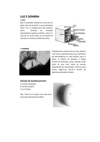 LUZ E SOMBRA
A LUZ:
Não é necessário colocarmos esse tom no
papel, pois ele já existe, o que precisamos
fazer é ter o cuidado para não perdê-lo,
assim teremos um resultado
extraordinário quanto ao brilho, como é o
caso de luz muito forte, ou um brilho de
uma jóia, ou mesmo o brilho dos olhos.
A SOMBRA:
Trabalharemos vários tons de cinza, desde o
mais claros, passando pelos que chamamos
de intermediários e o mais intenso, que é o
preto. A sombra do desenho é obtida
através de estocadas curtas, fazendo surgir
assim os tons mais claros ou escuros
dependendo da necessidade. A forma como
vamos adquiri-las dar-se-á através de
algumas graduações de lápis.
Divisão do Sombreamento
A: Sombra projetada
B: Sombra própria
C: Luz intensa
Obs.: Entre A e B existe uma linha mais
clara que chamamos de reflexo.
 