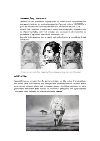 VALORAÇÃO / CONTRASTE
Já temos um valor estabelecido no papel que é seu próprio branco e juntamente com
esse valor incluiremos um tom muito mais escuro. Teremos, então, o CONTRASTE e a
partir daí trabalharemos os valores intermediários, encontrando a VALORAÇÃO.
Uma dica para sabermos se os tons estão equilibrados no desenho, é observá-lo com
os olhos semicerrados, assim você perceberá se o seu desenho está muito claro ou
muito forte, se alguns tons precisam ser alterados ou não.
Exemplo destes pesos de tons e a partir dele entenderemos a importância da sua
distribuição.
Imagem com tons muito claros Imagem com tons muito escuros Imagem com tons balanceados
ATMOSFERA
Todos sabemos que atmosfera é ar. É o que numa imagem nos dá a certeza de profundidade,
mas muitas vezes, num desenho, essa atmosfera tem de ser representada. Podemos tomar
como exemplo a imagem abaixo onde vemos que o cavalo esta nítido e a paisagem em volta
praticamente não existem. Entre o cavalo e a paisagem há atmosfera e para representarmos
at osfe a , ada elho do ue e te de ais sob e textura”.
 
