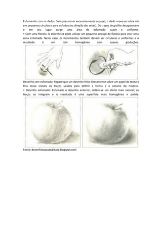 Esfumando com os dedos: Sem pressionar excessivamente o papel, o dedo move-se sobre ele
em pequenos círculos e para os lados (na direção das setas). Os traços de grafite desaparecem
e em seu lugar surge uma área de esfumado suave e uniforme.
•àCo àu aàfla ela:àOàdese histaàpodeàutiliza àu àpe ue oàpedaçoàdeàfla elaàpa aà ia àu aà
zona esfumada. Neste caso, os movimentos também devem ser circulares e uniformes e o
resultado é um tom homogêneo com suaves gradações.
Desenho sem esfumado: Repare que um desenho feito diretamente sobre um papel de textura
fina deixa visíveis os traços usados para definir a forma e o volume do modelo.
•à Dese hoà esfu ado:à Esfu adoà oà dese hoà a terior, obtém-se um efeito mais natural; os
traços se integram e o resultado é uma superfície mais homogênea e polida.
Fonte: desenhistasautodidata.blogspot.com
 