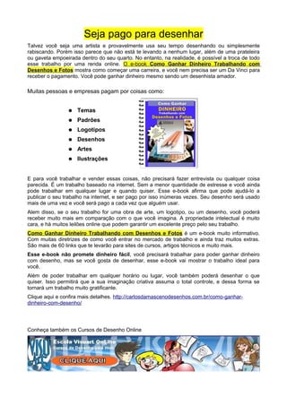 Seja pago para desenhar
Talvez você seja uma artista e provavelmente usa seu tempo desenhando ou simplesmente
rabiscando. Porém isso parece que não está te levando a nenhum lugar, além de uma prateleira
ou gaveta empoeirada dentro do seu quarto. No entanto, na realidade, é possível a troca de todo
esse trabalho por uma renda online. O e-book Como Ganhar Dinheiro Trabalhando com
Desenhos e Fotos mostra como começar uma carreira, e você nem precisa ser um Da Vinci para
receber o pagamento. Você pode ganhar dinheiro mesmo sendo um desenhista amador.
Muitas pessoas e empresas pagam por coisas como:
● Temas
● Padrões
● Logotipos
● Desenhos
● Artes
● Ilustrações
E para você trabalhar e vender essas coisas, não precisará fazer entrevista ou qualquer coisa
parecida. É um trabalho baseado na internet. Sem a menor quantidade de estresse e você ainda
pode trabalhar em qualquer lugar e quando quiser. Esse e-book afirma que pode ajudá-lo a
publicar o seu trabalho na internet, e ser pago por isso inúmeras vezes. Seu desenho será usado
mais de uma vez e você será pago a cada vez que alguém usar.
Alem disso, se o seu trabalho for uma obra de arte, um logotipo, ou um desenho, você poderá
receber muito mais em comparação com o que você imagina. A propriedade intelectual é muito
cara, e há muitos leilões online que podem garantir um excelente preço pelo seu trabalho.
Como Ganhar Dinheiro Trabalhando com Desenhos e Fotos é um e-book muito informativo.
Com muitas diretrizes de como você entrar no mercado de trabalho e ainda traz muitos extras.
São mais de 60 links que te levarão para sites de cursos, artigos técnicos e muito mais.
Esse e-book não promete dinheiro fácil, você precisará trabalhar para poder ganhar dinheiro
com desenho, mas se você gosta de desenhar, esse e-book vai mostrar o trabalho ideal para
você.
Além de poder trabalhar em qualquer horário ou lugar, você também poderá desenhar o que
quiser. Isso permitirá que a sua imaginação criativa assuma o total controle, e dessa forma se
tornará um trabalho muito gratificante.
Clique aqui e confira mais detalhes. http://carlosdamascenodesenhos.com.br/como-ganhar-
dinheiro-com-desenho/
Conheça também os Cursos de Desenho Online
 