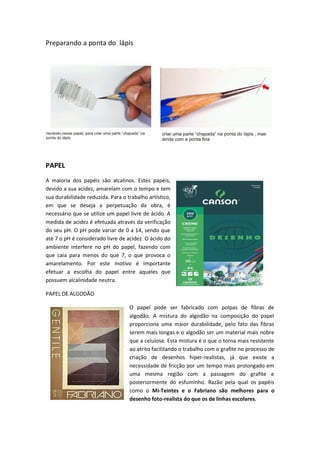 Preparando a ponta do lápis
PAPEL
A maioria dos papéis são alcalinos. Estes papéis,
devido a sua acidez, amarelam com o tempo e tem
sua durabilidade reduzida. Para o trabalho artístico,
em que se deseja a perpetuação da obra, é
necessário que se utilize um papel livre de ácido. A
medida de acidez é efetuada através da verificação
do seu pH. O pH pode variar de 0 a 14, sendo que
até 7 o pH é considerado livre de acidez. O ácido do
ambiente interfere no pH do papel, fazendo com
que caia para menos do que 7, o que provoca o
amarelamento. Por este motivo é importante
efetuar a escolha do papel entre aqueles que
possuem alcalinidade neutra.
PAPEL DE ALGODÃO
O papel pode ser fabricado com polpas de fibras de
algodão. A mistura do algodão na composição do papel
proporciona uma maior durabilidade, pelo fato das fibras
serem mais longas e o algodão ser um material mais nobre
que a celulose. Esta mistura é o que o torna mais resistente
ao atrito facilitando o trabalho com o grafite no processo de
criação de desenhos hiper-realistas, já que existe a
necessidade de fricção por um tempo mais prolongado em
uma mesma região com a passagem do grafite e
posteriormente do esfuminho. Razão pela qual os papéis
como o Mi-Teintes e o Fabriano são melhores para o
desenho foto-realista do que os de linhas escolares.
 